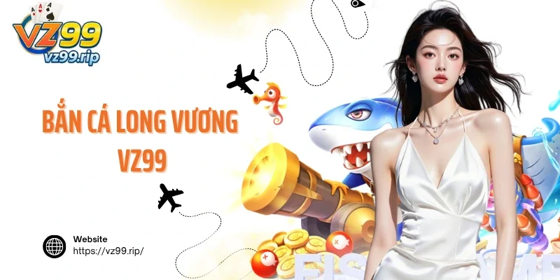 Bắn Cá Long Vương VZ99 – Siêu Phẩm Đại Dương Đình Đám Số 1