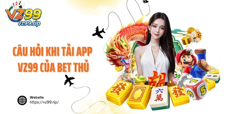 Câu hỏi khi tải app VZ99 của bet thủ