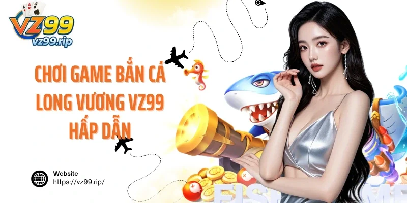 Chơi game bắn cá Long Vương VZ99 hấp dẫn mỗi ngày