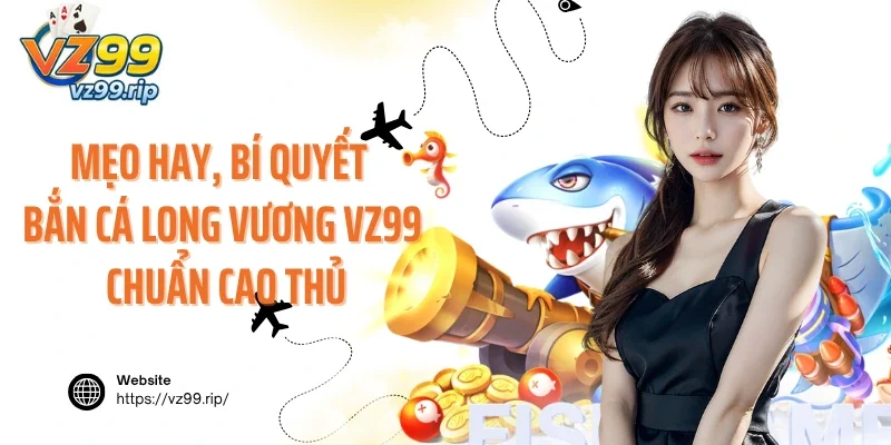 Mẹo hay, bí quyết bắn cá Long Vương VZ99 chuẩn cao thủ